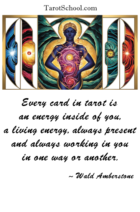 Every card in tarot is an energy inside of you, a living energy, always present and always working in you in one way or another.