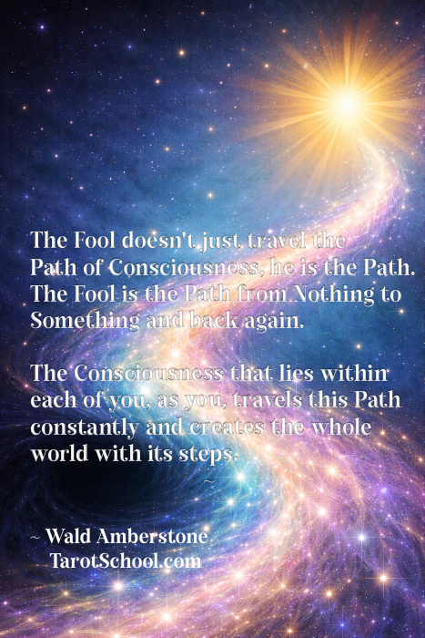 The Fool doesn't just travel the Path of Consciousness, he is the Path. The Fool is the Path from Nothing to Something and back again. The Consciousness that lies within each of you as you, travels this Path constantly and creates the whole world with its steps. ~ Wald Amberstone TarotSchool.com