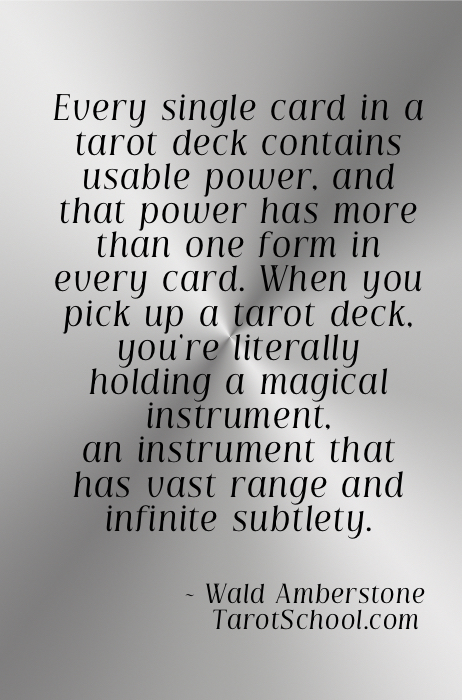 Every single card in a tarot deck contains usable power, and that power has more than one form in every card. When you pick up a tarot deck, you're literally holding a magical instrument, an instrument that has vast range and infinite subtlety.  ~ Wald Amberstone / TarotSchool.com