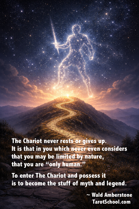 The Chariot never rests or gives up. It is that in you which never even considers that you may be limited by nature, that you are "only human." To enter The Chariot and possess it is to become the stuff of myth and legend. ~ Wald Amberstone TarotSchool.com