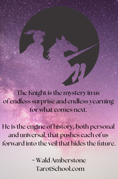 The Knight is the mystery in us of endless surprise and endless yearning for what comes next. He is the engine of history, both personal and universal, that pushes each of us forward into the veil that hides the future.  ~ Wald Amberstone / TarotSchool.com