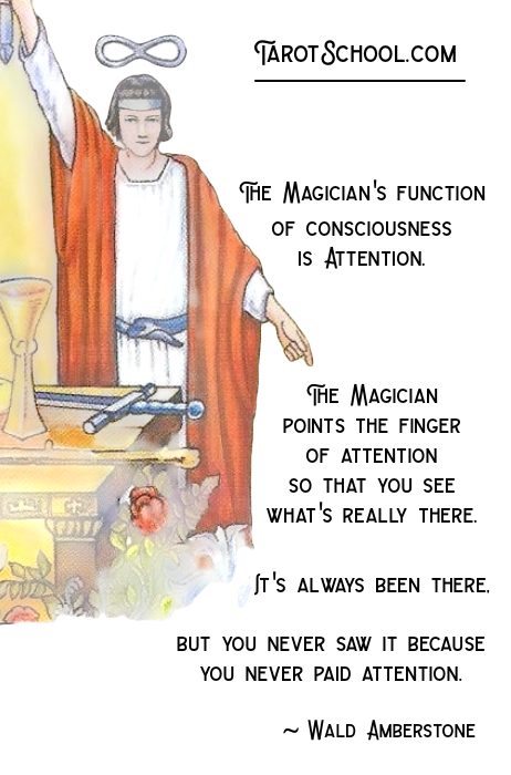 The Magician's function of consciousness is Attention. The Magician points the finger of attention so that you see what's really there. It's always been there. But you never saw it because you never paid attention. ~ Wald Amberstone  TarotSchool.com