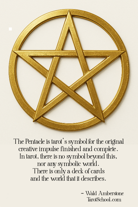 The Pentacle is tarot's symbol for the original creative impulse finished and complete. In tarot, there is no symbol beyond this, nor any symbolic world. There is only a deck of cards and the world that it describes. ~ Wald Amberstone  TarotSchool.com