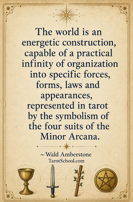 The world is an energetic construction, capable of a practical infinity of organization into specific forces, forms, laws and appearances, represented in tarot by the symbolism of the four suits of the Minor Arcana. ~ Wald Amberstone TarotSchool.com